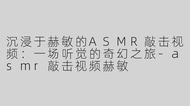 沉浸于赫敏的ASMR敲击视频：一场听觉的奇幻之旅-asmr敲击视频赫敏