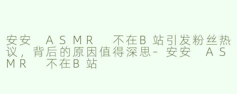 安安 ASMR 不在B站引发粉丝热议，背后的原因值得深思-安安 ASMR 不在B站
