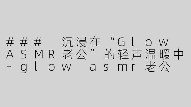### 沉浸在“Glow ASMR老公”的轻声温暖中-glow asmr老公