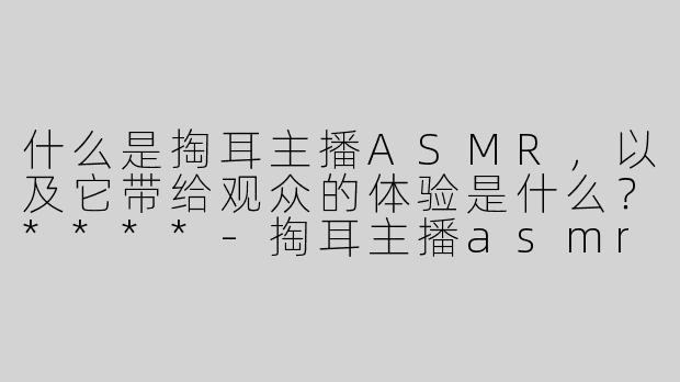 什么是掏耳主播ASMR，以及它带给观众的体验是什么？****