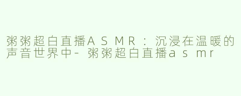 粥粥超白直播ASMR：沉浸在温暖的声音世界中-粥粥超白直播asmr