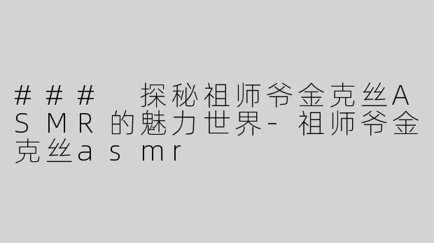 ### 探秘祖师爷金克丝ASMR的魅力世界-祖师爷金克丝asmr