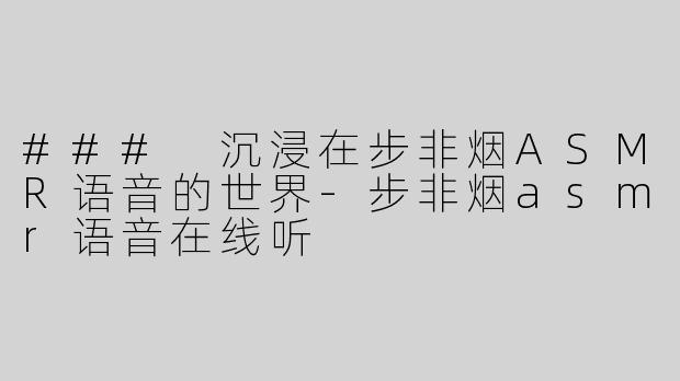 ### 沉浸在步非烟ASMR语音的世界-步非烟asmr语音在线听