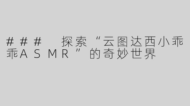 ### 探索“云图达西小乖乖ASMR”的奇妙世界