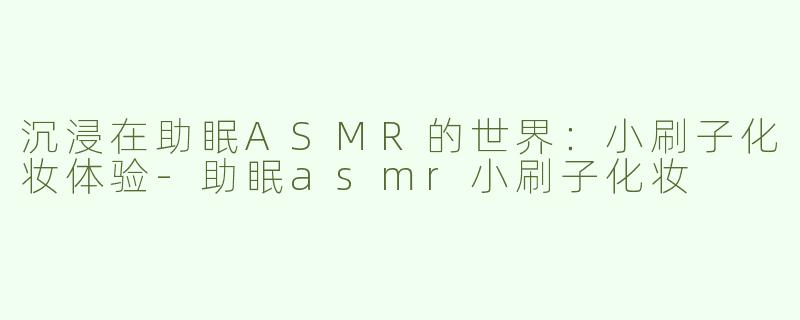沉浸在助眠ASMR的世界：小刷子化妆体验-助眠asmr小刷子化妆