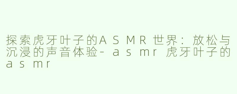 探索虎牙叶子的ASMR世界：放松与沉浸的声音体验-asmr虎牙叶子的asmr