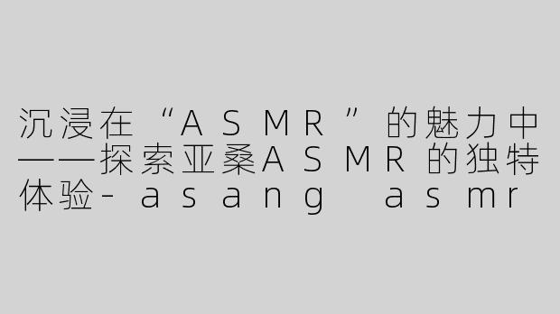 沉浸在“ASMR”的魅力中——探索亚桑ASMR的独特体验-asang asmr