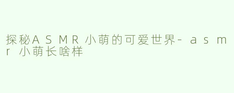 探秘ASMR小萌的可爱世界-asmr小萌长啥样