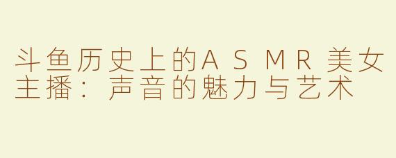 斗鱼历史上的ASMR美女主播：声音的魅力与艺术