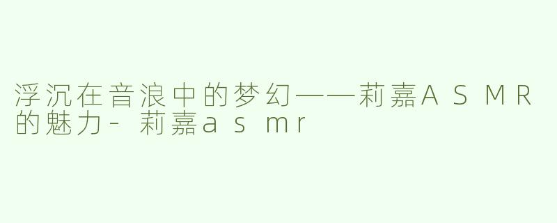 浮沉在音浪中的梦幻——莉嘉ASMR的魅力-莉嘉asmr