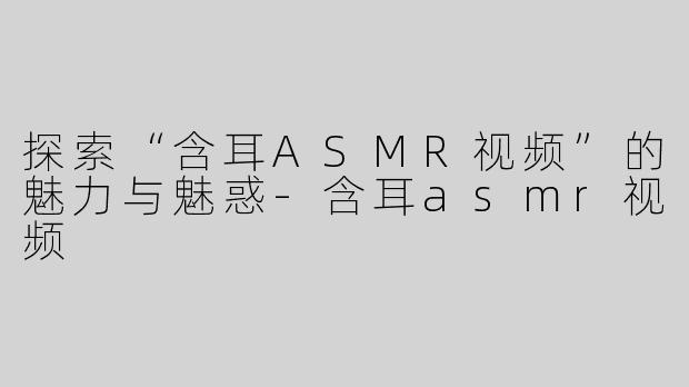 探索“含耳ASMR视频”的魅力与魅惑-含耳asmr视频