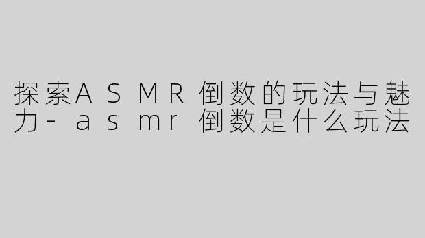 探索ASMR倒数的玩法与魅力-asmr倒数是什么玩法