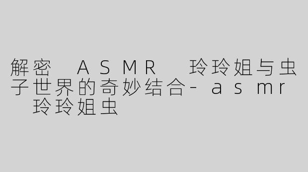 解密 ASMR 玲玲姐与虫子世界的奇妙结合