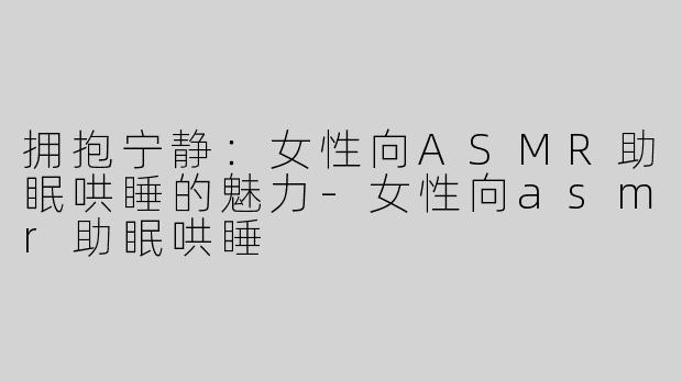 拥抱宁静：女性向ASMR助眠哄睡的魅力-女性向asmr助眠哄睡
