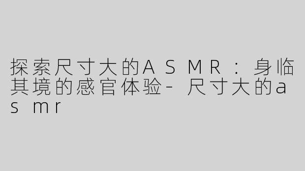 探索尺寸大的ASMR：身临其境的感官体验-尺寸大的asmr