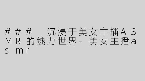 ### 沉浸于美女主播ASMR的魅力世界-美女主播asmr