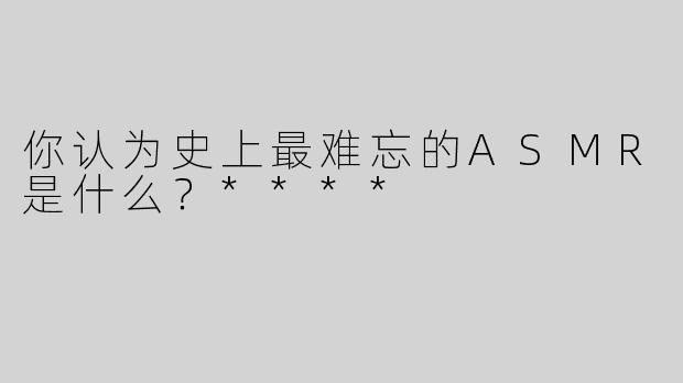 你认为史上最难忘的ASMR是什么？****