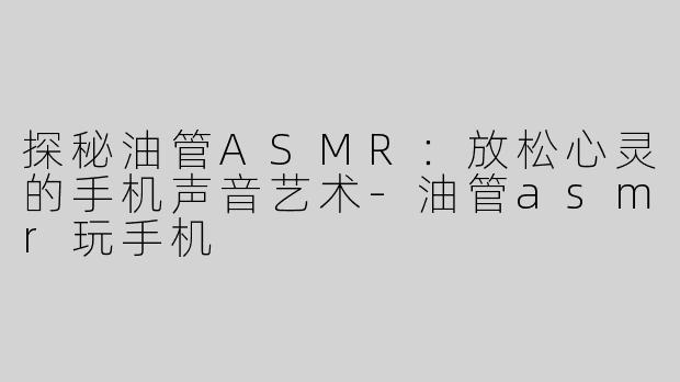 探秘油管ASMR：放松心灵的手机声音艺术-油管asmr玩手机