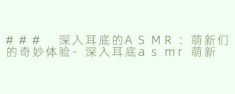 ### 深入耳底的ASMR：萌新们的奇妙体验-深入耳底asmr萌新