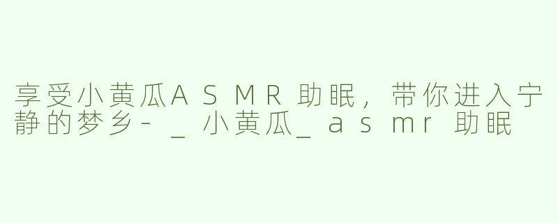 享受小黄瓜ASMR助眠，带你进入宁静的梦乡-_小黄瓜_asmr助眠