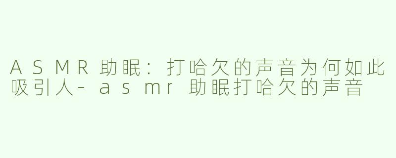 ASMR助眠：打哈欠的声音为何如此吸引人-asmr助眠打哈欠的声音