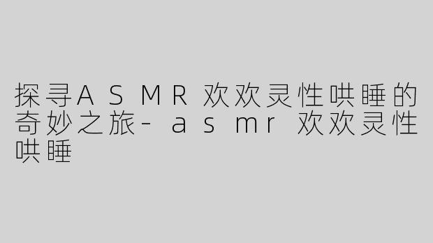 探寻ASMR欢欢灵性哄睡的奇妙之旅-asmr欢欢灵性哄睡