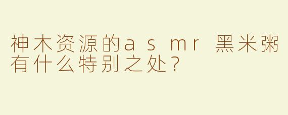 神木资源的asmr黑米粥有什么特别之处？