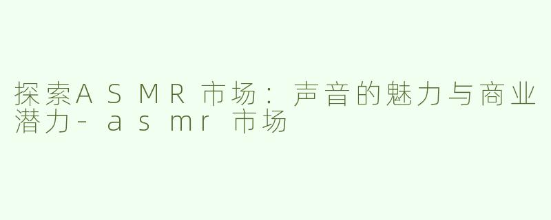 探索ASMR市场：声音的魅力与商业潜力-asmr市场
