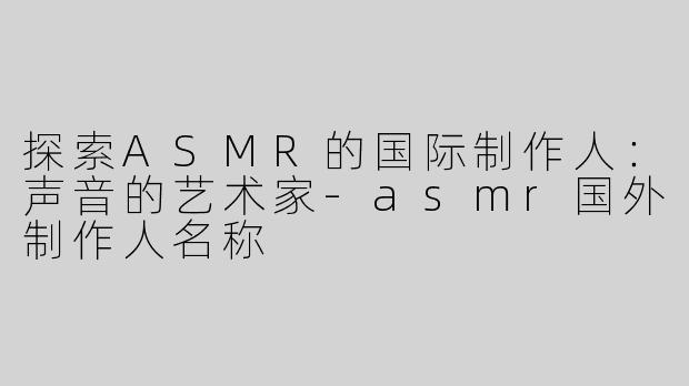 探索ASMR的国际制作人：声音的艺术家-asmr国外制作人名称