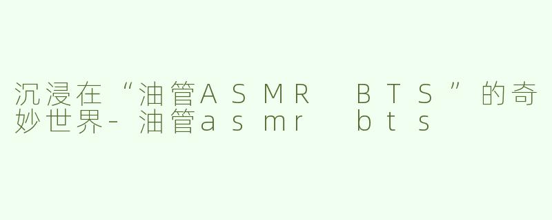 沉浸在“油管ASMR BTS”的奇妙世界-油管asmr bts