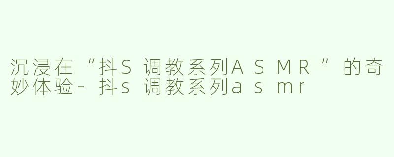 沉浸在“抖S调教系列ASMR”的奇妙体验-抖s调教系列asmr