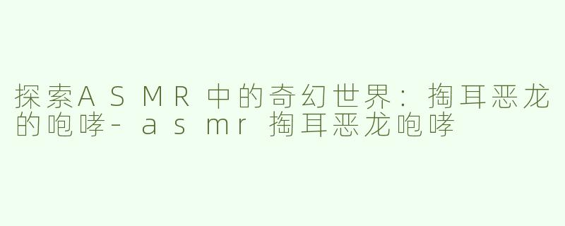 探索ASMR中的奇幻世界：掏耳恶龙的咆哮-asmr掏耳恶龙咆哮