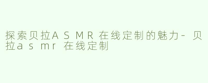 探索贝拉ASMR在线定制的魅力-贝拉asmr在线定制