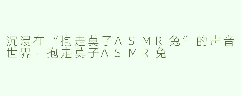 沉浸在“抱走莫子ASMR兔”的声音世界-抱走莫子ASMR兔