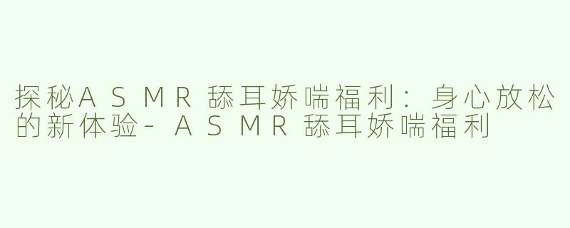探秘ASMR舔耳娇喘福利：身心放松的新体验-ASMR舔耳娇喘福利