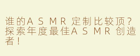 谁的ASMR定制比较顶？探索年度最佳ASMR创造者！