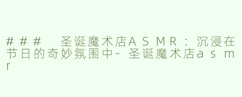 ### 圣诞魔术店ASMR：沉浸在节日的奇妙氛围中-圣诞魔术店asmr