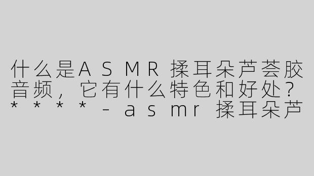 什么是ASMR揉耳朵芦荟胶音频，它有什么特色和好处？****