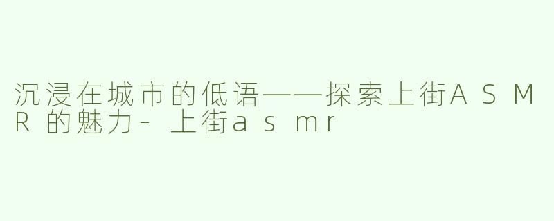 沉浸在城市的低语——探索上街ASMR的魅力-上街asmr