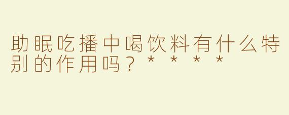 助眠吃播中喝饮料有什么特别的作用吗？****