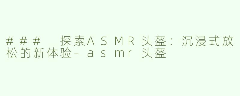 ### 探索ASMR头盔：沉浸式放松的新体验-asmr头盔