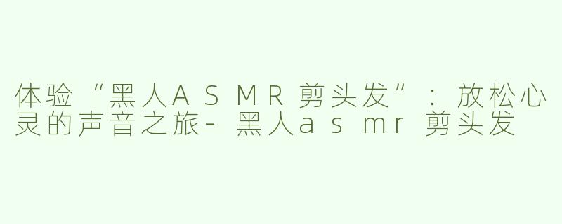 体验“黑人ASMR剪头发”：放松心灵的声音之旅-黑人asmr剪头发