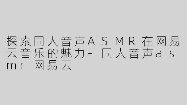 探索同人音声ASMR在网易云音乐的魅力-同人音声asmr网易云