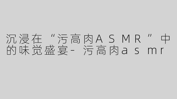 沉浸在“污高肉ASMR”中的味觉盛宴