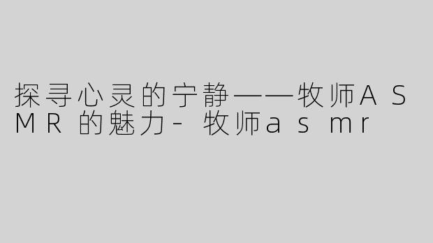 探寻心灵的宁静——牧师ASMR的魅力-牧师asmr
