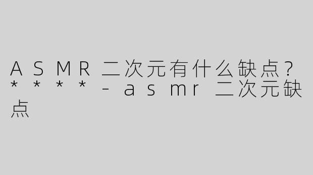 ASMR二次元有什么缺点？****-asmr二次元缺点