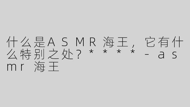 什么是ASMR海王，它有什么特别之处？****