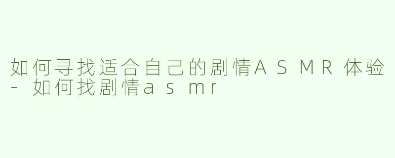 如何寻找适合自己的剧情ASMR体验-如何找剧情asmr