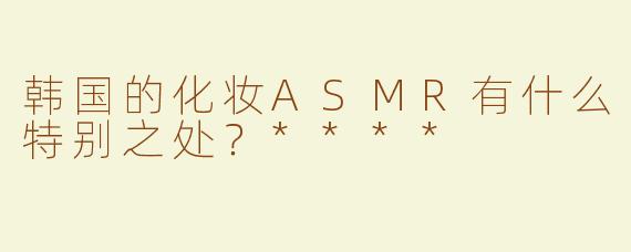 韩国的化妆ASMR有什么特别之处？****