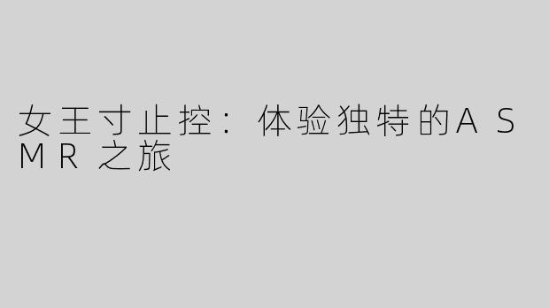 女王寸止控：体验独特的ASMR之旅